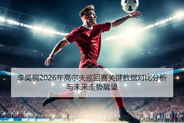 李昊桐2026年高尔夫巡回赛关键数据对比分析与未来走势展望